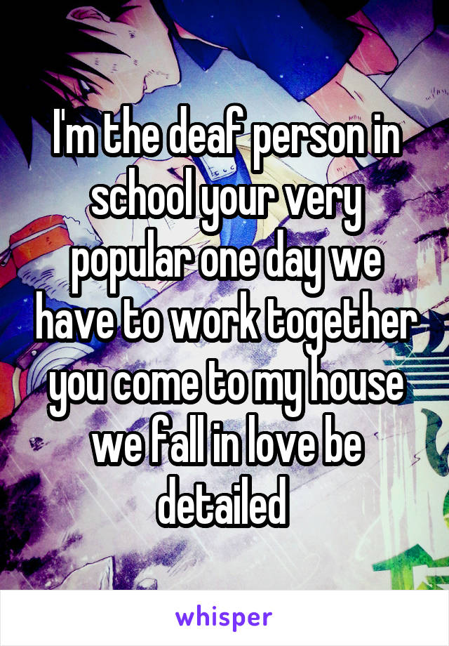 I'm the deaf person in school your very popular one day we have to work together you come to my house we fall in love be detailed 