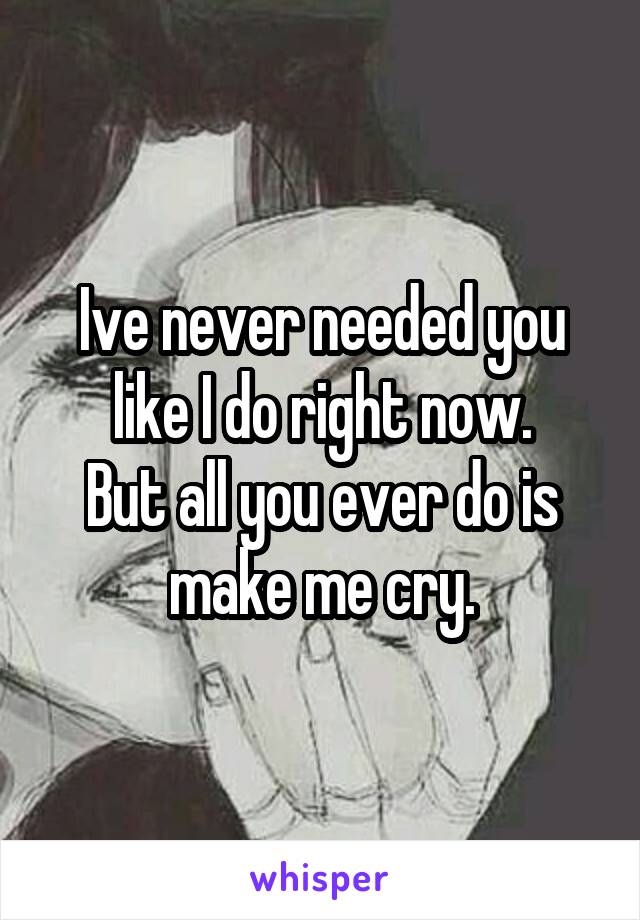 Ive never needed you like I do right now.
But all you ever do is make me cry.