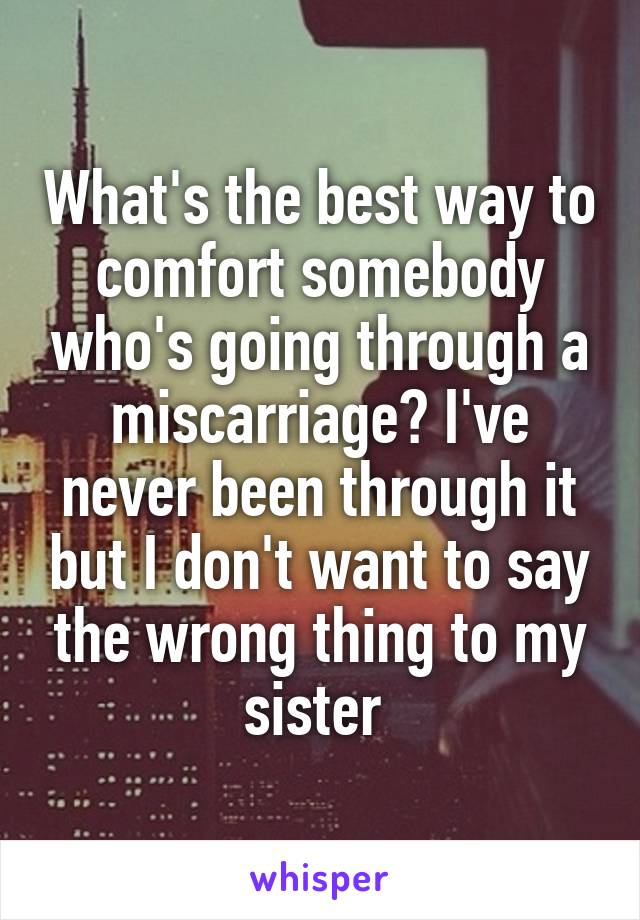 What's the best way to comfort somebody who's going through a miscarriage? I've never been through it but I don't want to say the wrong thing to my sister 