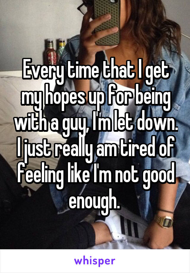 Every time that I get my hopes up for being with a guy, I'm let down. I just really am tired of feeling like I'm not good enough. 