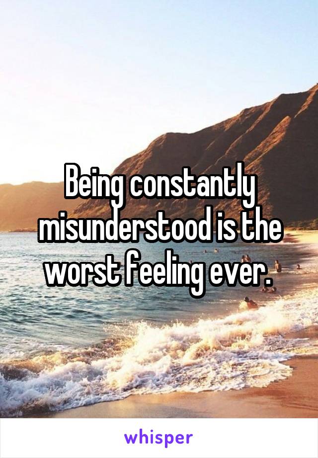 Being constantly misunderstood is the worst feeling ever. 