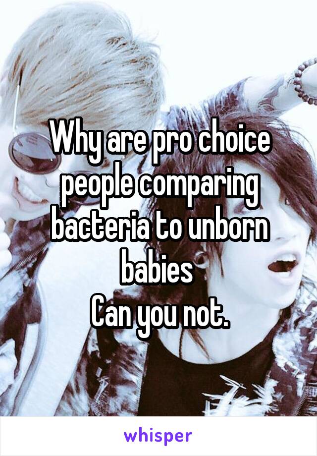 Why are pro choice people comparing bacteria to unborn babies 
Can you not.