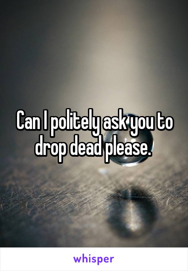 Can I politely ask you to drop dead please. 