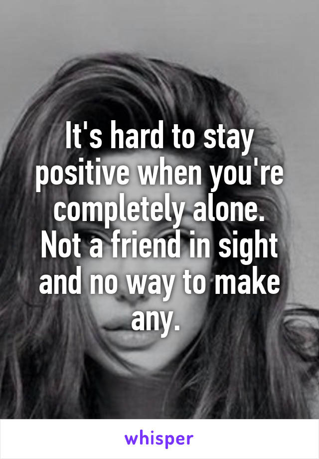 It's hard to stay positive when you're completely alone.
Not a friend in sight and no way to make any. 