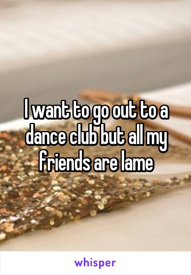 I want to go out to a dance club but all my friends are lame