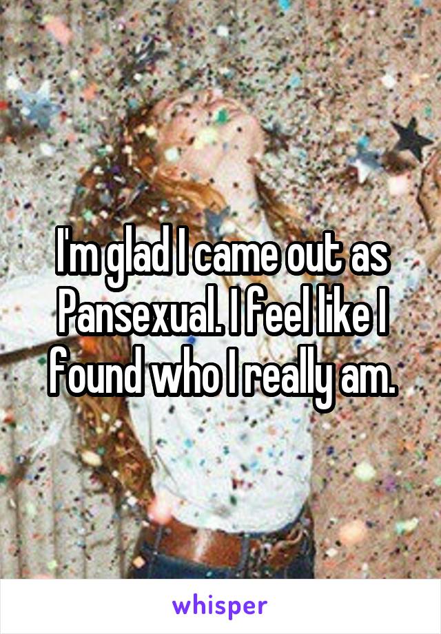 I'm glad I came out as Pansexual. I feel like I found who I really am.