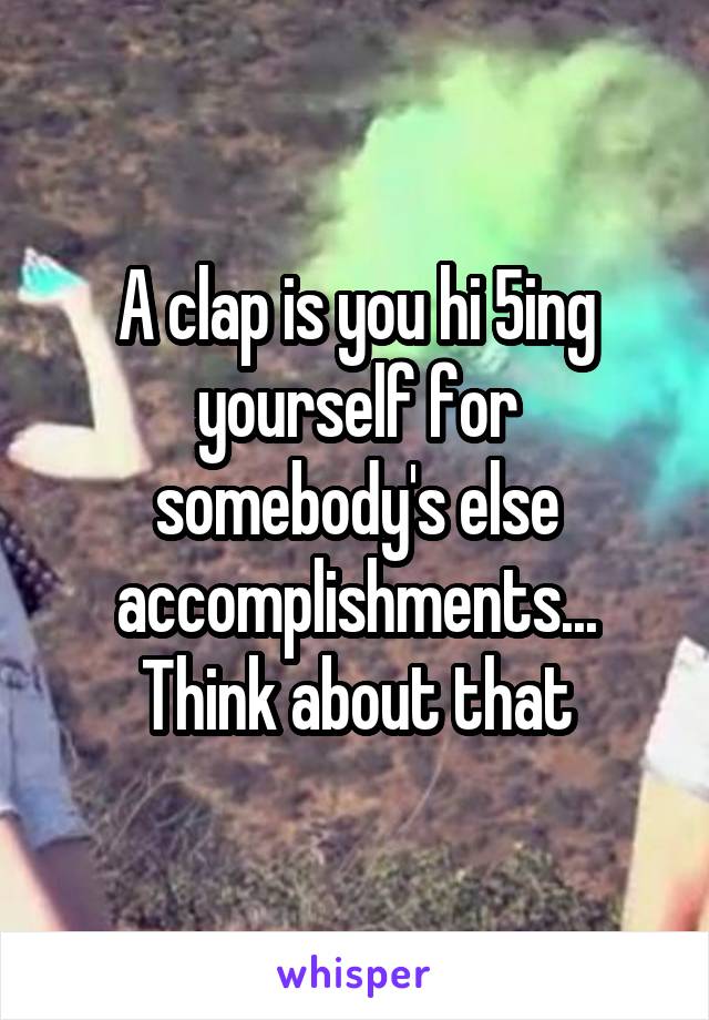 A clap is you hi 5ing yourself for somebody's else accomplishments... Think about that