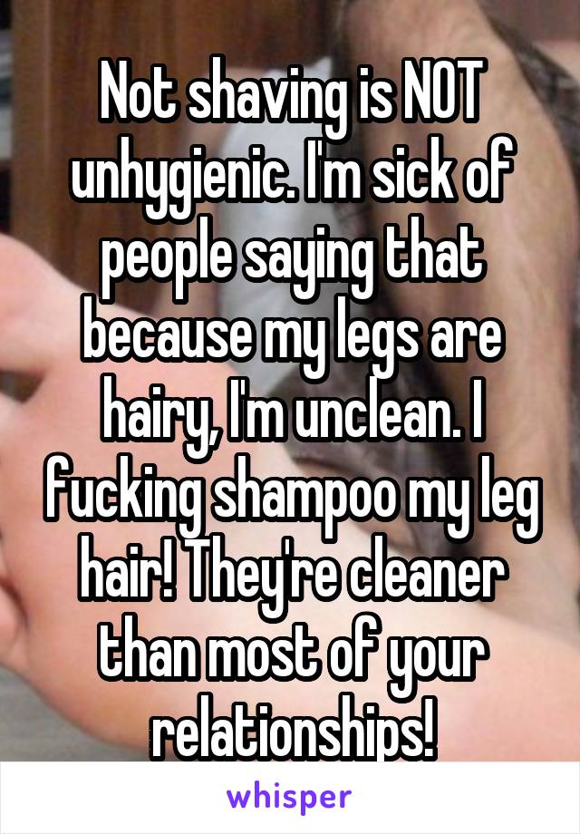 Not shaving is NOT unhygienic. I'm sick of people saying that because my legs are hairy, I'm unclean. I fucking shampoo my leg hair! They're cleaner than most of your relationships!