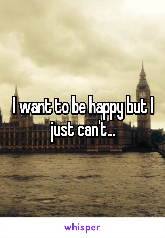 I want to be happy but I just can't...