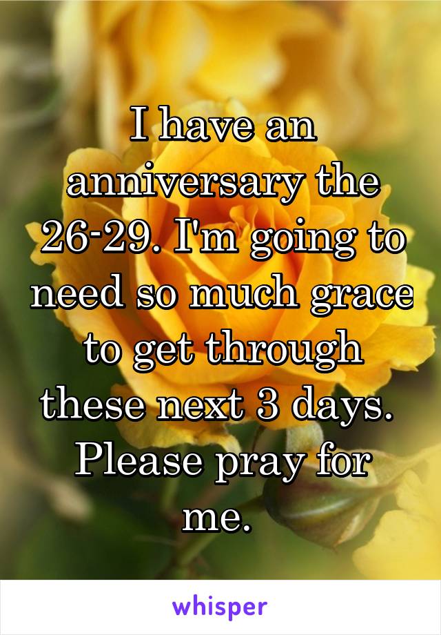 I have an anniversary the 26-29. I'm going to need so much grace to get through these next 3 days. 
Please pray for me. 