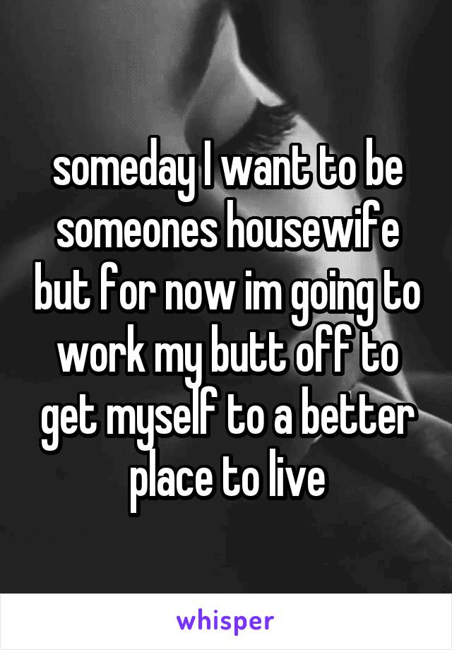 someday I want to be someones housewife but for now im going to work my butt off to get myself to a better place to live