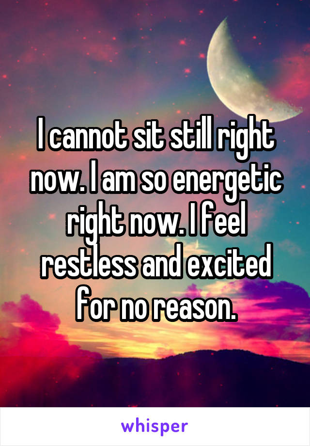 I cannot sit still right now. I am so energetic right now. I feel restless and excited for no reason.