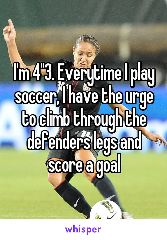 I'm 4"3. Everytime I play soccer, I have the urge to climb through the defenders legs and score a goal