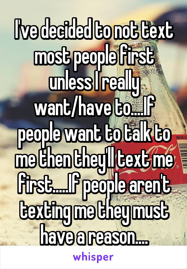 I've decided to not text most people first unless I really want/have to....If people want to talk to me then they'll text me first.....If people aren't texting me they must have a reason....