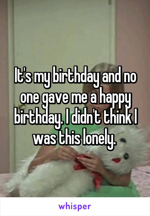 It's my birthday and no one gave me a happy birthday. I didn't think I was this lonely. 