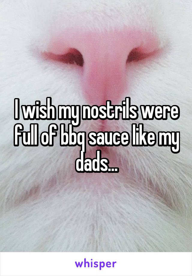 I wish my nostrils were full of bbq sauce like my dads...