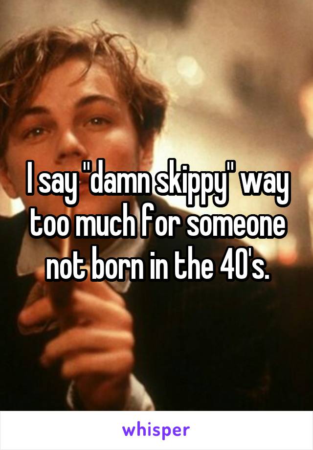 I say "damn skippy" way too much for someone not born in the 40's.