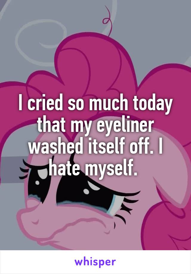 I cried so much today that my eyeliner washed itself off. I hate myself. 