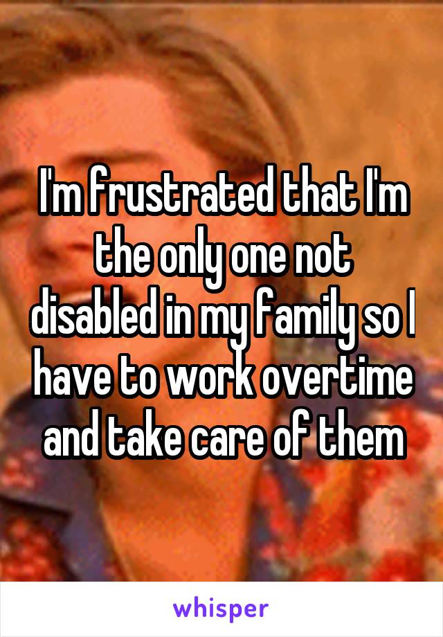 I'm frustrated that I'm the only one not disabled in my family so I have to work overtime and take care of them