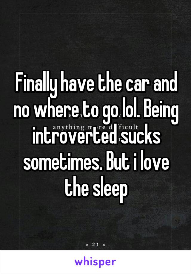 Finally have the car and no where to go lol. Being introverted sucks sometimes. But i love the sleep