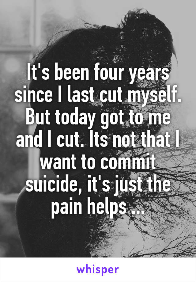 It's been four years since I last cut myself. But today got to me and I cut. Its not that I want to commit suicide, it's just the pain helps ...