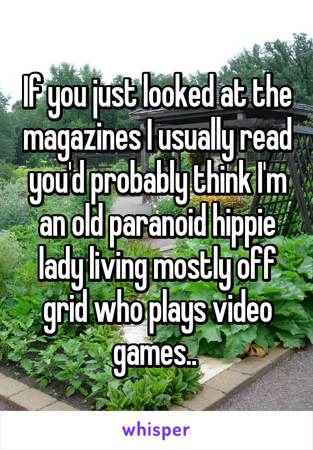 If you just looked at the magazines I usually read you'd probably think I'm an old paranoid hippie lady living mostly off grid who plays video games.. 