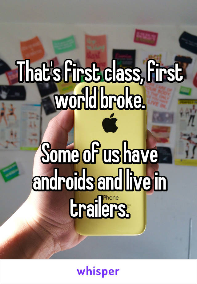 That's first class, first world broke.

Some of us have androids and live in trailers.