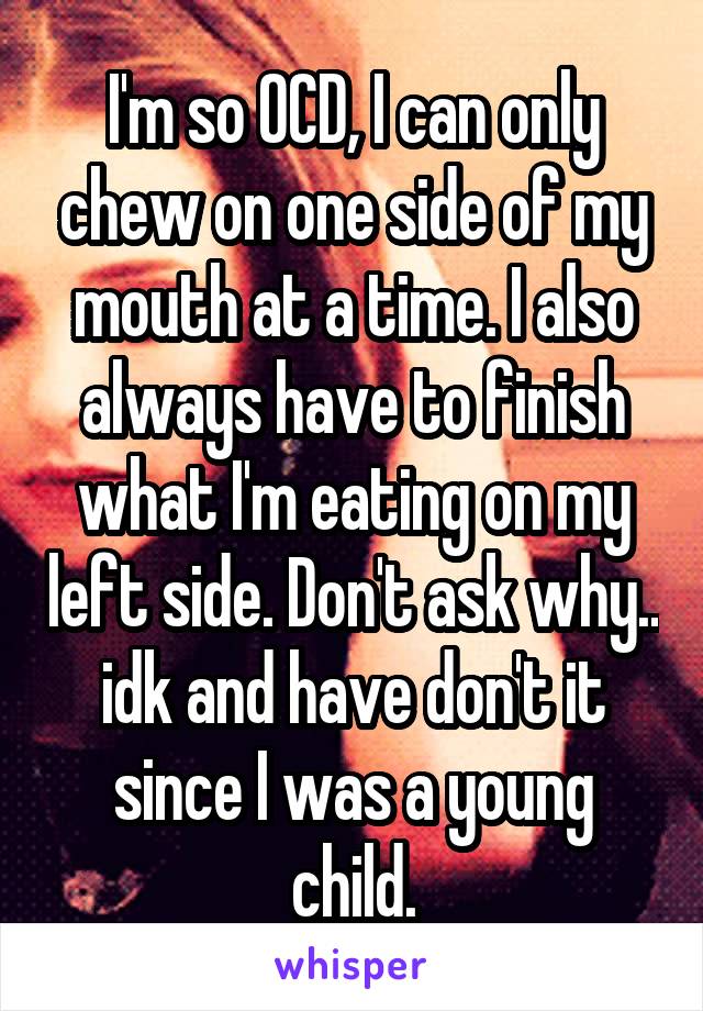 I'm so OCD, I can only chew on one side of my mouth at a time. I also always have to finish what I'm eating on my left side. Don't ask why.. idk and have don't it since I was a young child.