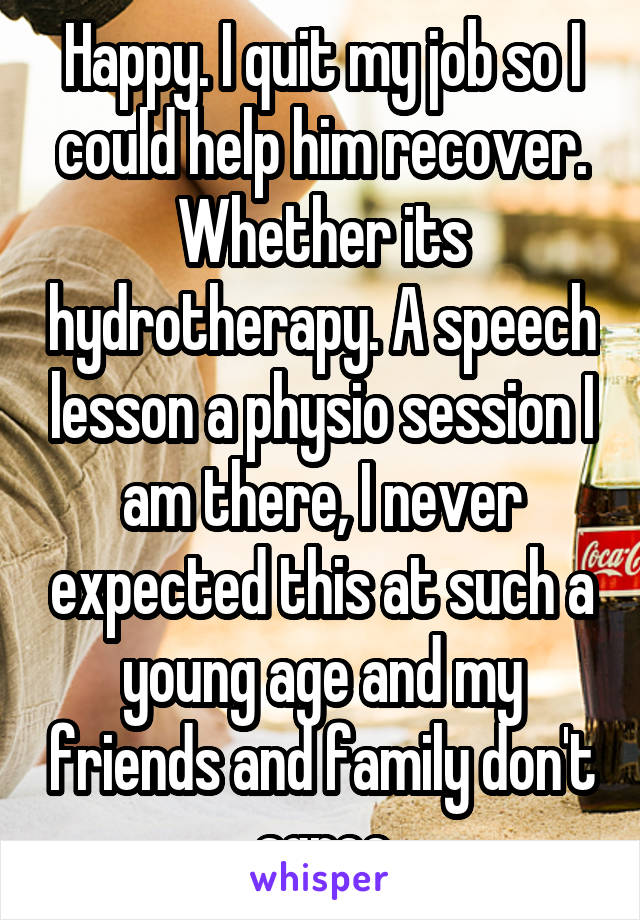 Happy. I quit my job so I could help him recover. Whether its hydrotherapy. A speech lesson a physio session I am there, I never expected this at such a young age and my friends and family don't agree