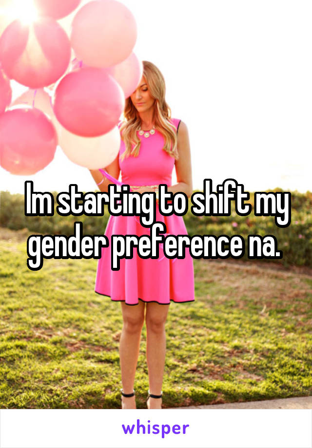 Im starting to shift my gender preference na. 