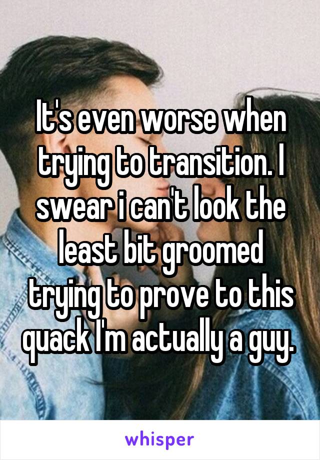 It's even worse when trying to transition. I swear i can't look the least bit groomed trying to prove to this quack I'm actually a guy. 