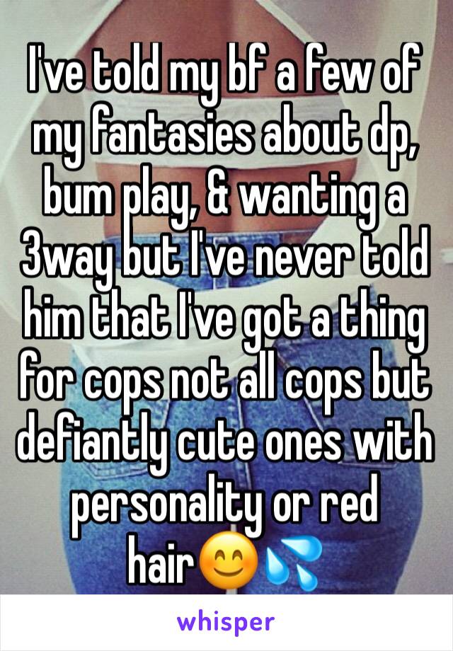 I've told my bf a few of my fantasies about dp, bum play, & wanting a 3way but I've never told him that I've got a thing for cops not all cops but defiantly cute ones with  personality or red hair😊💦