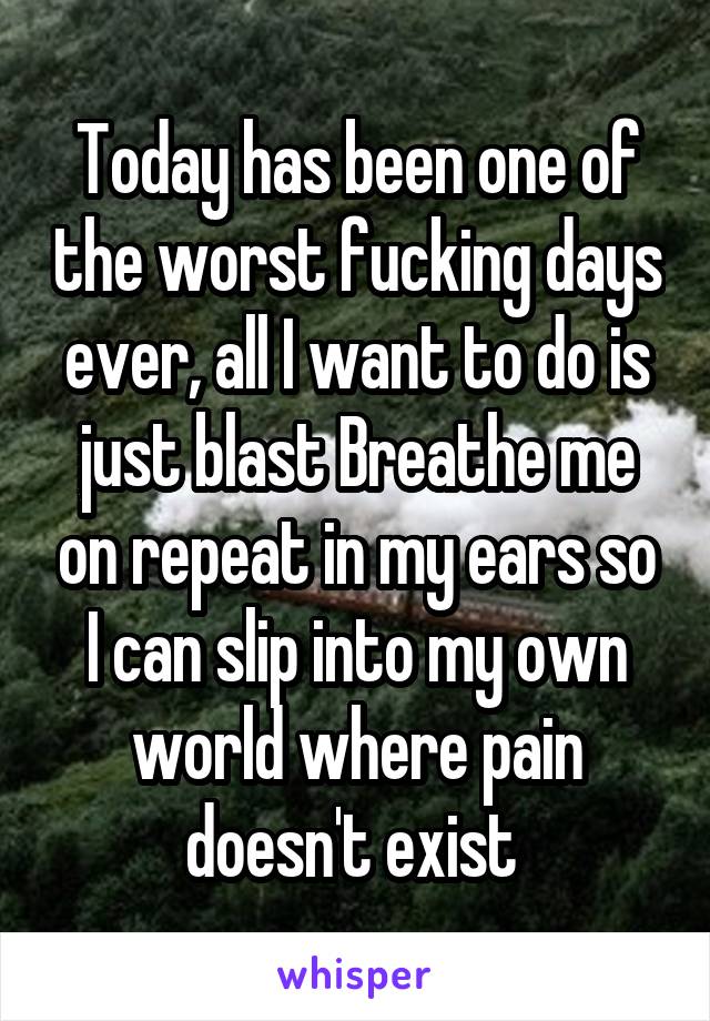 Today has been one of the worst fucking days ever, all I want to do is just blast Breathe me on repeat in my ears so I can slip into my own world where pain doesn't exist 