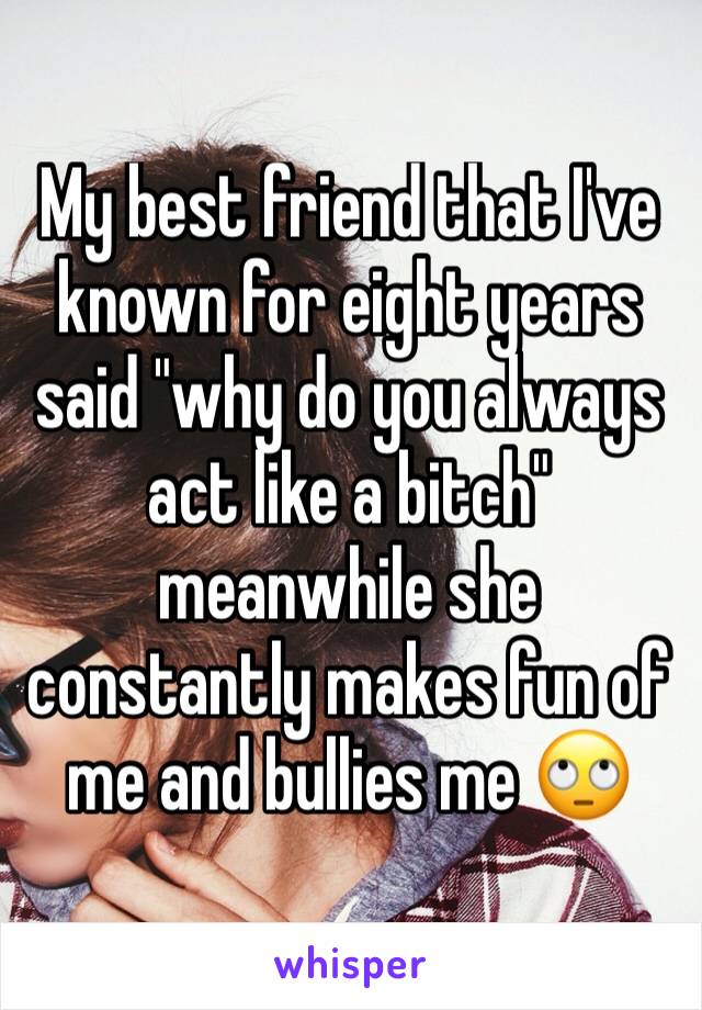 My best friend that I've known for eight years said "why do you always act like a bitch" meanwhile she constantly makes fun of me and bullies me 🙄 