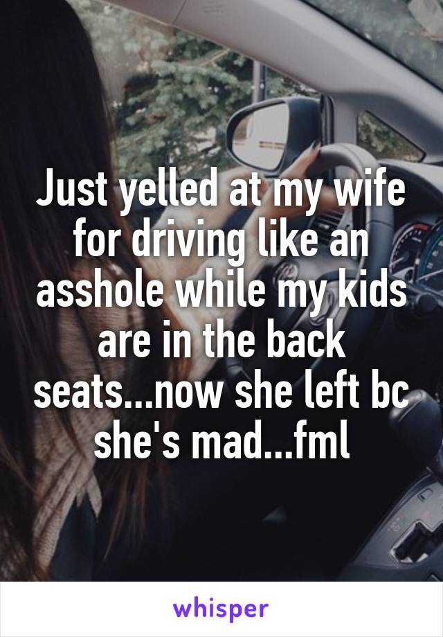 Just yelled at my wife for driving like an asshole while my kids are in the back seats...now she left bc she's mad...fml