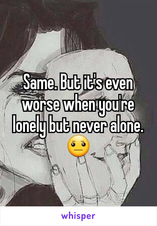 Same. But it's even worse when you're lonely but never alone.  😐