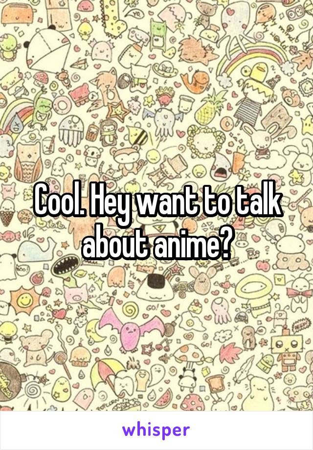 Cool. Hey want to talk about anime?