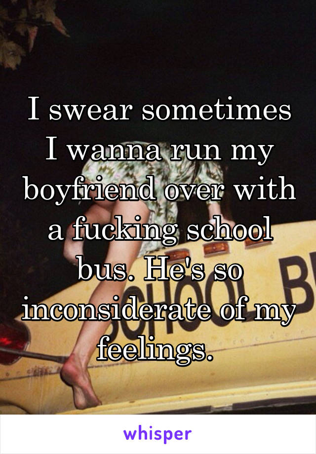 I swear sometimes I wanna run my boyfriend over with a fucking school bus. He's so inconsiderate of my feelings. 