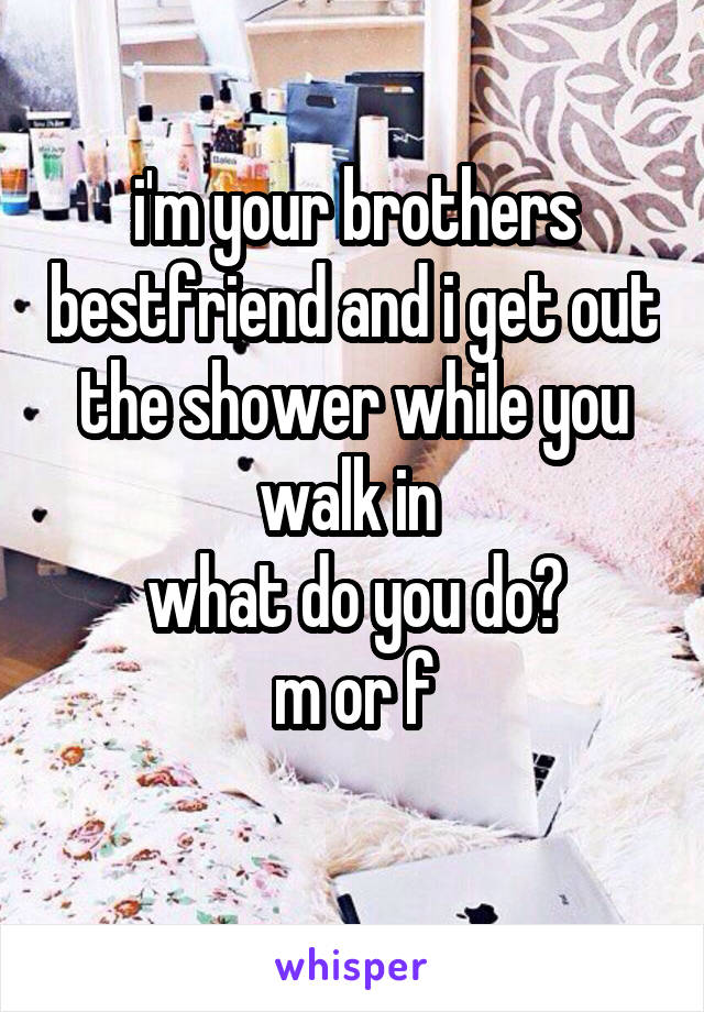 i'm your brothers bestfriend and i get out the shower while you walk in 
what do you do?
m or f
