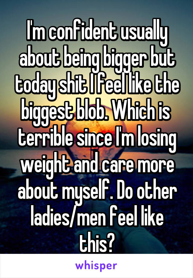 I'm confident usually about being bigger but today shit I feel like the biggest blob. Which is  terrible since I'm losing weight and care more about myself. Do other ladies/men feel like this?