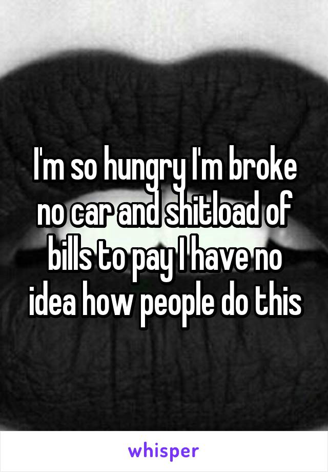 I'm so hungry I'm broke no car and shitload of bills to pay I have no idea how people do this