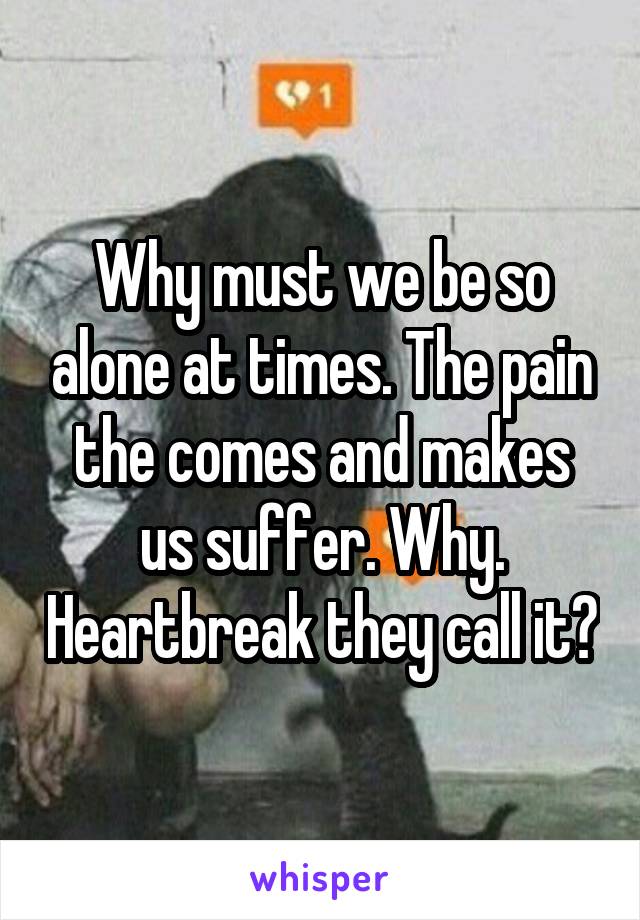 Why must we be so alone at times. The pain the comes and makes us suffer. Why. Heartbreak they call it?