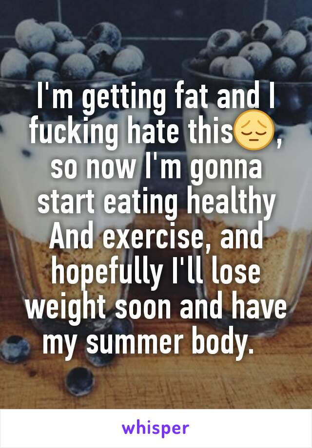 I'm getting fat and I fucking hate this😔, so now I'm gonna start eating healthy And exercise, and hopefully I'll lose weight soon and have my summer body.  