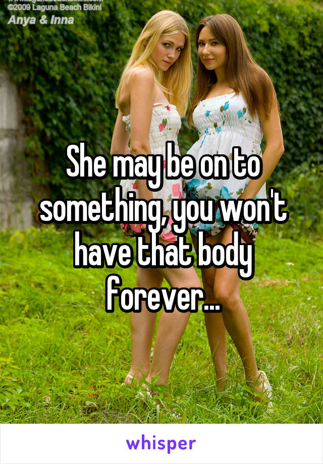 She may be on to something, you won't have that body forever...