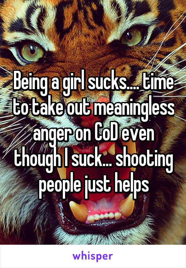 Being a girl sucks.... time to take out meaningless anger on CoD even though I suck... shooting people just helps