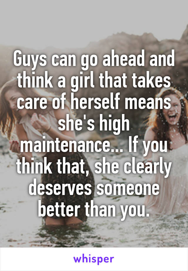 Guys can go ahead and think a girl that takes care of herself means she's high maintenance... If you think that, she clearly deserves someone better than you.