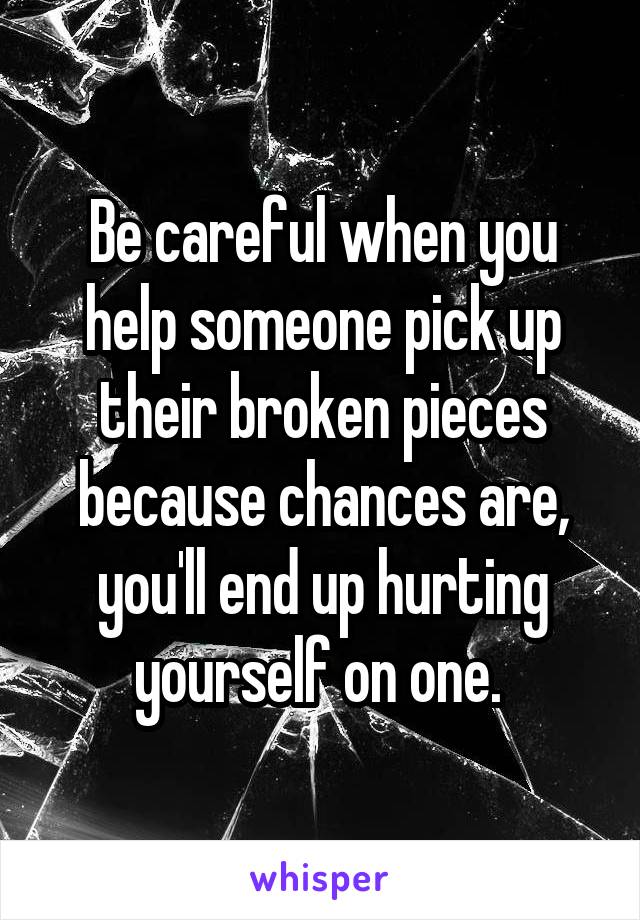 Be careful when you help someone pick up their broken pieces because chances are, you'll end up hurting yourself on one. 