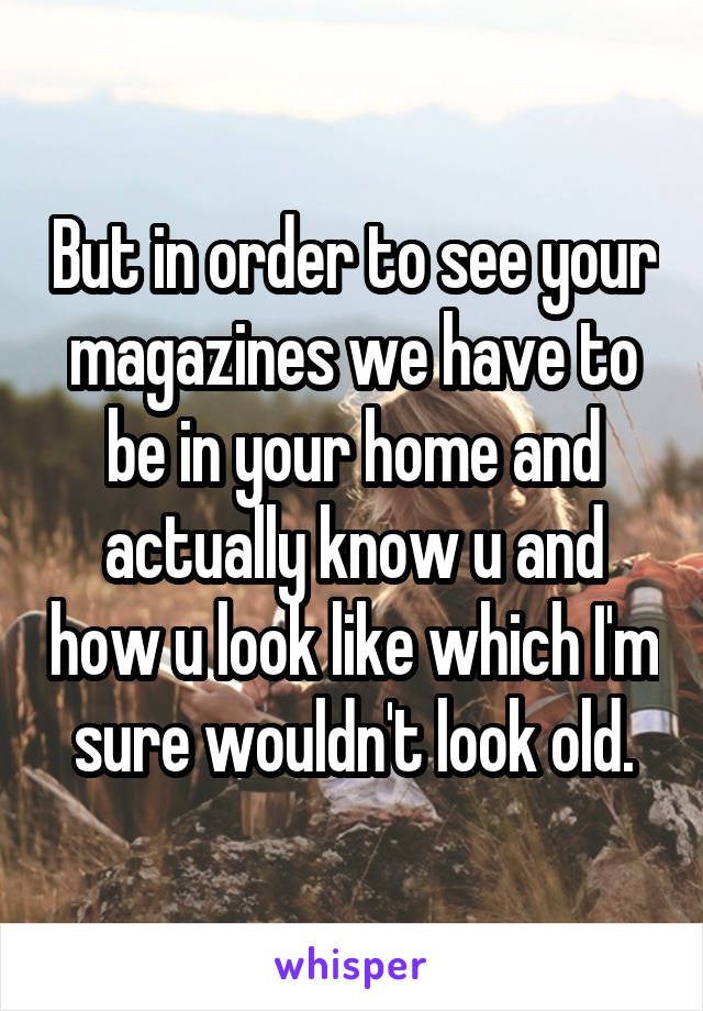 But in order to see your magazines we have to be in your home and actually know u and how u look like which I'm sure wouldn't look old.