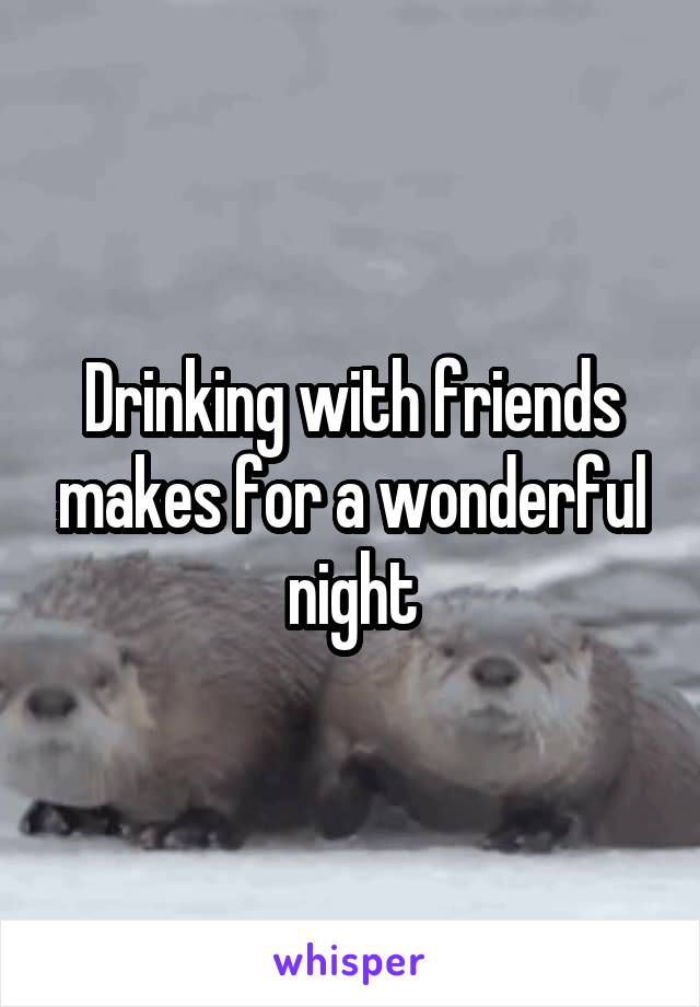 Drinking with friends makes for a wonderful night