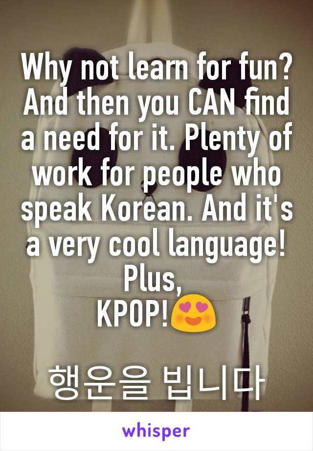 Why not learn for fun? And then you CAN find a need for it. Plenty of work for people who speak Korean. And it's a very cool language! Plus, 
KPOP!😍

행운을 빕니다